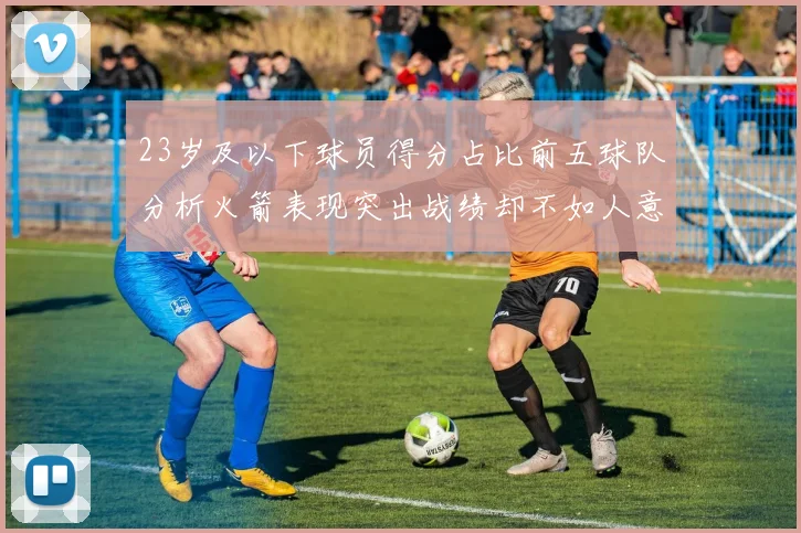 23岁及以下球员得分占比前五球队分析火箭表现突出战绩却不如人意