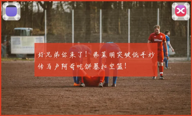 好兄弟你来了！弗莱明突破低手妙传马卢阿奇吃饼暴扣空篮！