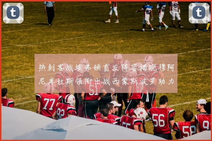 热刺客战埃弗顿首发阵容揭晓穆阿尼库杜斯领衔出战西蒙斯波罗助力