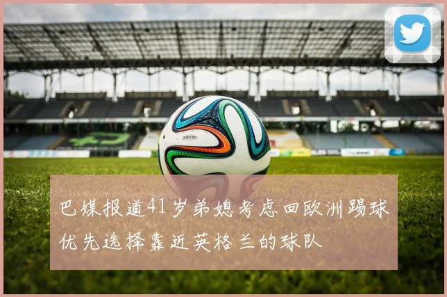 巴媒报道41岁弟媳考虑回欧洲踢球优先选择靠近英格兰的球队