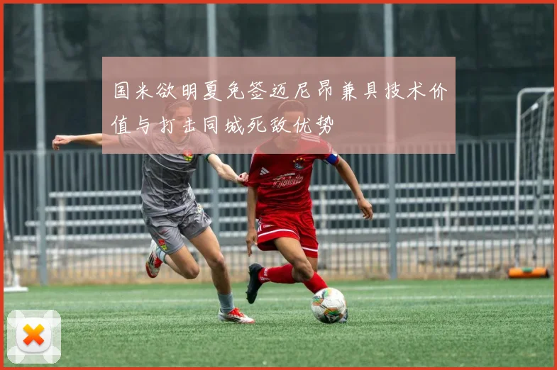 国米欲明夏免签迈尼昂兼具技术价值与打击同城死敌优势