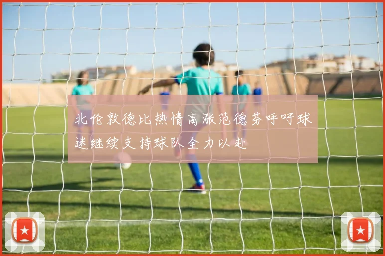 北伦敦德比热情高涨范德芬呼吁球迷继续支持球队全力以赴