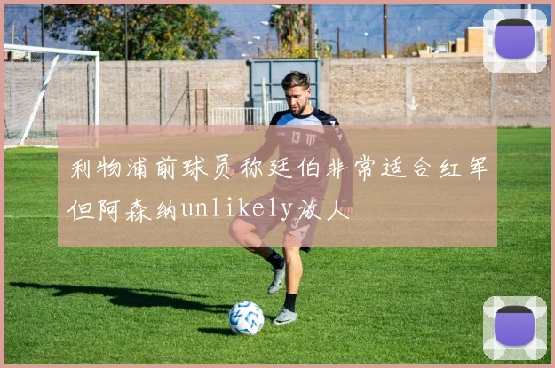 利物浦前球员称廷伯非常适合红军但阿森纳unlikely放人