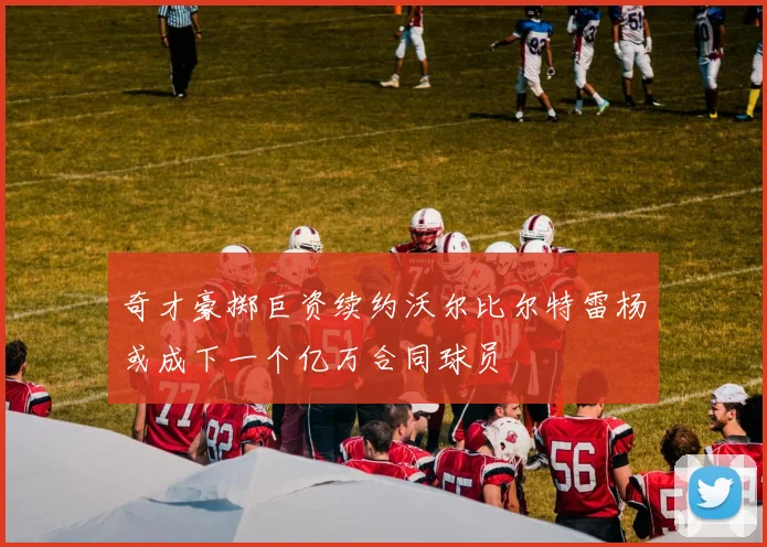 奇才豪掷巨资续约沃尔比尔特雷杨或成下一个亿万合同球员