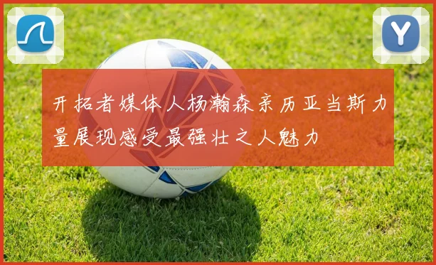 开拓者媒体人杨瀚森亲历亚当斯力量展现感受最强壮之人魅力