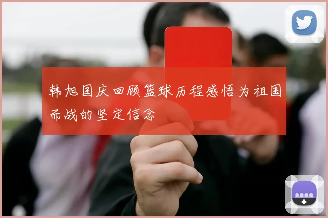 韩旭国庆回顾篮球历程感悟为祖国而战的坚定信念