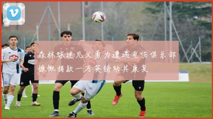 森林球迷见义勇为遭遇重伤俱乐部慷慨捐款一万英镑助其康复