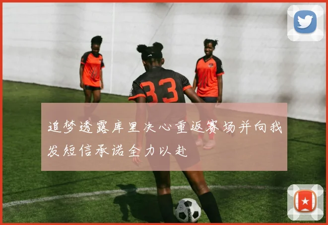 追梦透露库里决心重返赛场并向我发短信承诺全力以赴