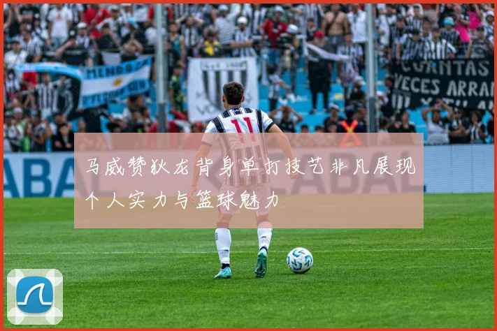 马威赞狄龙背身单打技艺非凡展现个人实力与篮球魅力