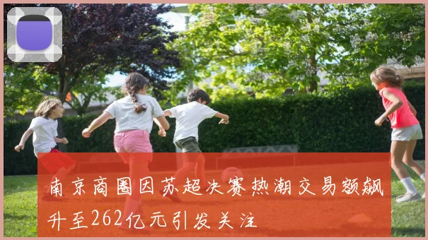 南京商圈因苏超决赛热潮交易额飙升至262亿元引发关注
